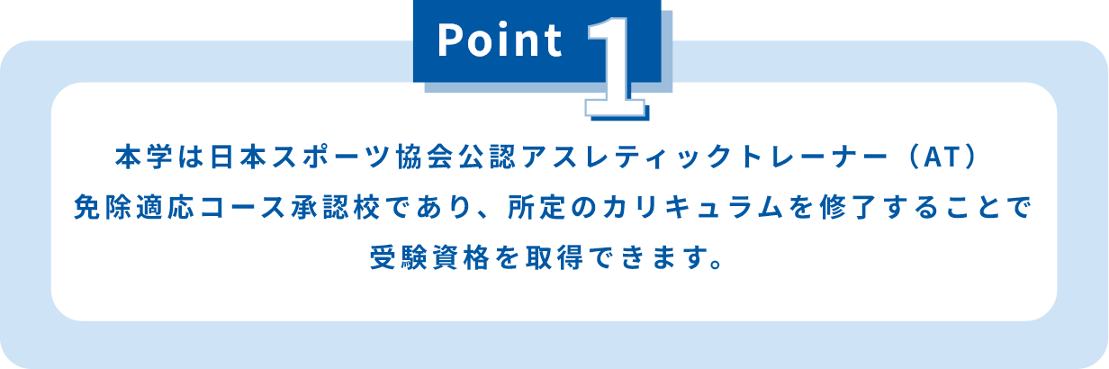 本学は日本スポーツ協会公認アスレティックトレーナー（AT）免除適応コース承認校であり、所定のカリキュラムを修了することで受験資格を取得できます。