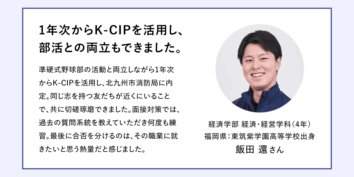 1年次からK-CIPを活用し、 部活との両立もできました。 準硬式野球部の活動と両立しながら1年次からK-CIPを活用し、北九州市消防局に内定。同じ志を持つ友だちが近くにいることで、共に切磋琢磨できました。面接対策では、過去の質問系統を教えていただき何度も練習。最後に合否を分けるのは、その職業に就きたいと思う熱量だと感じました。