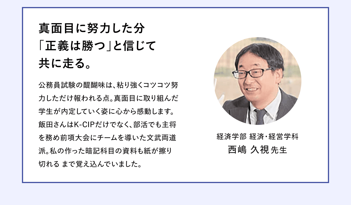 真面目に努力した分 「正義は勝つ」と信じて 共に走る。 公務員試験の醍醐味は、粘り強くコツコツ努力しただけ報われる点。真面目に取り組んだ学生が内定していく姿に心から感動します。 飯田さんはK-CIPだけでなく、部活でも主将を務め前項大会にチームを導いた文武両道派。私の作った暗記科目の資料も紙が擦り切れる まで覚え込んでいました。