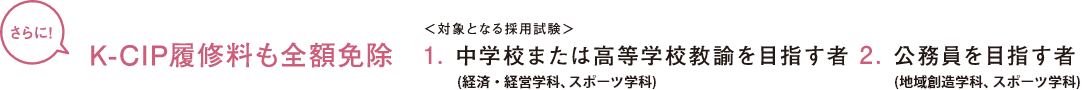 さらに!K-CIP履修料も全額免除<対象となる採用試験>1.中学生または高等学校教諭を目指す者(経済・経営学科、スポーツ学科) 2.公務員を目指す者(地域創造学科、スポーツ学科)