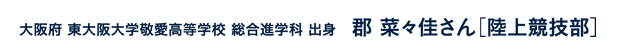 大阪府東大阪大学敬愛高等学校総合進学科出身 郡菜々佳さん［陸上競技部］