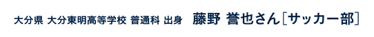 大分県大分東明高等学校普通科出身 藤野誉也さん［サッカー部］