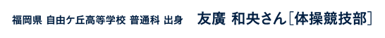 福岡県自由ケ丘高等学校普通科出身 友廣和央さん［体操競技部］